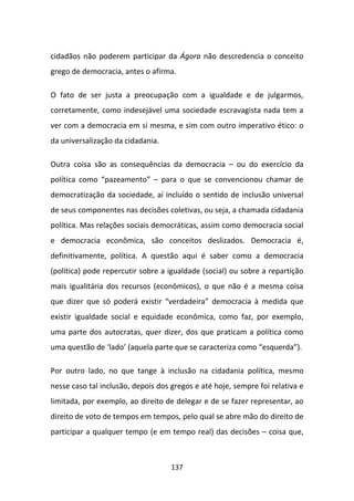 cidadãos não poderem participar da Ágora não descredencia o conceito
grego de democracia, antes o afirma.

O fato de ser justa a preocupação com a igualdade e de julgarmos,
corretamente, como indesejável uma sociedade escravagista nada tem a
ver com a democracia em si mesma, e sim com outro imperativo ético: o
da universalização da cidadania.

Outra coisa são as consequências da democracia – ou do exercício da
política como “pazeamento” – para o que se convencionou chamar de
democratização da sociedade, aí incluído o sentido de inclusão universal
de seus componentes nas decisões coletivas, ou seja, a chamada cidadania
política. Mas relações sociais democráticas, assim como democracia social
e democracia econômica, são conceitos deslizados. Democracia é,
definitivamente, política. A questão aqui é saber como a democracia
(política) pode repercutir sobre a igualdade (social) ou sobre a repartição
mais igualitária dos recursos (econômicos), o que não é a mesma coisa
que dizer que só poderá existir “verdadeira” democracia à medida que
existir igualdade social e equidade econômica, como faz, por exemplo,
uma parte dos autocratas, quer dizer, dos que praticam a política como
uma questão de ‘lado’ (aquela parte que se caracteriza como “esquerda”).

Por outro lado, no que tange à inclusão na cidadania política, mesmo
nesse caso tal inclusão, depois dos gregos e até hoje, sempre foi relativa e
limitada, por exemplo, ao direito de delegar e de se fazer representar, ao
direito de voto de tempos em tempos, pelo qual se abre mão do direito de
participar a qualquer tempo (e em tempo real) das decisões – coisa que,



                                    137
 