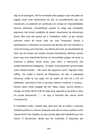 diga-se de passagem, não foi inventada pelos gregos e que não pode ser
julgada como mais democrática do que os procedimentos que eles
inventaram, só podendo ser justificada em virtude de impossibilidades
técnicas (portanto, extrapolíticas) quando se alega que sociedades
populosas não teriam condições de adotar mecanismos de democracia
direta. Mas essa não parece ser a “verdadeira razão”, já que sempre
existiram meios de tornar cada vez mais frequentes, diretos e
participativos e interativos os processos de decisão (até com tambores e
sinais de fumaça, para não falar, nos últimos dez anos, da possibilidade de
fazer isso em tempo real usando recursos telemáticos). Ademais, parece
haver aqui uma imprecisão factual: as comunidades gregas nas quais se
praticava a política stricto sensu, quer dizer, a democracia não
predominantemente delegativa – as poleis, incorretamente caracterizadas
como Cidades-Estado – não eram tão pequenas assim. Segundo Finley
(1981), “ao eclodir a Guerra do Peloponeso, em 431, a população
ateniense, então no seu auge, era da ordem de 250 mil a 275 mil
habitantes, incluindo-se livres e escravos, homens, mulheres e crianças...
Corinto talvez tenha atingido 90 mil; Tebas, Argos, Corcira (Corfu) e
Acraga, na Sicília, 40 mil a 60 mil cada uma, seguindo-se de perto o resto,
em escala decrescente...” – ou seja, o tamanho dos nossos atuais
municípios (1).

A “verdadeira razão”, aludida aqui, pela qual não se amplia a chamada
cidadania política é a mesma razão pela qual não se exerce a política como
“pazeamento” das relações, ou seja, porque algo está impedindo que isso
ocorra. A democracia, desde que foi inventada, é disputada por



                                   138
 