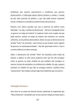 tendências que querem autocratizá-la e tendências que querem
democratizá-la. A efetivação dessas últimas tenderia a instalar o ‘estado
de paz’ pelo exercício da política, o que não pode ocorrer enquanto
houver incidência e reincidência predominantes das primeiras.

Restaria uma última questão: por que o exercício da política como
liberdade – ou seja, a prática da democracia – não tem conseguido evitar
as guerras ao longo da história? A resposta é bem mais simples do que
pode parecer: porque ao longo da história não existiram, em volume
suficiente, as tais práticas democráticas. Basta ver que as democracias (no
sentido “fraco” do conceito) – pelo menos as que existem como regimes
de governo na contemporaneidade – não têm guerreado entre si. Esse é
um bom indício (e um bom começo).

Sobre a democracia (no sentido “forte” do conceito) como modo de
praticar a política na vida social, podemos dizer que ela não consegue
evitar as guerras na exata medida em que também não consegue se
exercer na base da sociedade e no cotidiano do cidadão. Ou seja, a guerra
acontece na medida em que não se consegue praticar a política como
“pazeamento” das relações, porque algo está impedindo que isso ocorra.




Indicações de leitura

Seria bom ler os textos de Hannah Arendt, sobretudo os fragmentos das
“Obras Póstumas” compilados por Ursula Ludz (em edição já citada aqui) e

                                   139
 