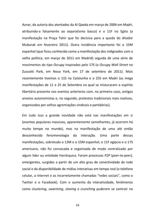 Aznar, da autoria dos atentados da Al Qaeda em março de 2004 em Madri,
atribuindo-a falsamente ao separatismo basco) e o 11F no Egito (a
manifestação na Praça Tahir que foi decisiva para a queda do ditador
Mubarak em fevereiro 2011). Outra incidência importante foi o 15M
espanhol (que ficou conhecido como a manifestação dos indignados com a
velha política, em março de 2011 em Madrid) seguida de uma série de
movimentos do tipo Occupy inspirados pelo 17S (o Occupy Wall Street no
Zuccotti Park, em Nova York, em 17 de setembro de 2011). Mais
recentemente tivemos o 11S na Catalunha e o 25S em Madri (as mega
manifestações de 11 e 25 de Setembro na qual se misturaram o espírito
libertário presente nos eventos anteriores com, no primeiro caso, antigos
anseios autonomistas e, no segundo, protestos tradicionais mais reativos,
organizados por velhas agremiações sindicais e partidárias).

Em tudo isso a grande novidade não está nas manifestações em si
(eventos populares massivos, aparentemente semelhantes, já ocorrem há
muito tempo no mundo), mas na manifestação de uma até então
desconhecida    fenomenologia     da     interação.   Uma      parte   dessas
manifestações, sobretudo o 13M e o 15M espanhol, o 11F egípcio e o 17S
americano, não foi convocada e organizada de modo centralizado por
algum líder ou entidade hierárquica. Foram processos P2P (peer-to-peer),
emergentes, surgidos a partir de um alto grau de conectividade da rede
social e da disponibilidade de mídias interativas em tempo real (o telefone
celular, a internet e as incorretamente chamadas “redes sociais”, como o
Twitter e o Facebook). Com o aumento da interatividade, fenômenos
como clustering, swarming, cloning e crunching puderem se contrair no



                                    14
 