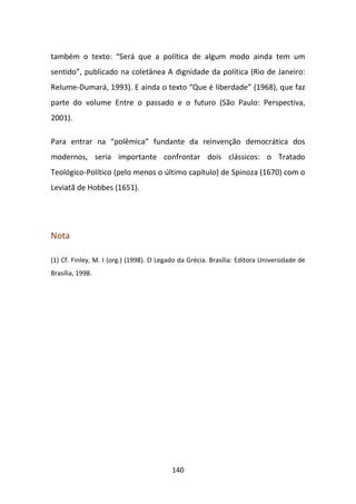 também o texto: “Será que a política de algum modo ainda tem um
sentido”, publicado na coletânea A dignidade da política (Rio de Janeiro:
Relume-Dumará, 1993). E ainda o texto “Que é liberdade” (1968), que faz
parte do volume Entre o passado e o futuro (São Paulo: Perspectiva,
2001).

Para entrar na “polêmica” fundante da reinvenção democrática dos
modernos, seria importante confrontar dois clássicos: o Tratado
Teológico-Político (pelo menos o último capítulo) de Spinoza (1670) com o
Leviatã de Hobbes (1651).




Nota

(1) Cf. Finley, M. I (org.) (1998). O Legado da Grécia. Brasília: Editora Universidade de
Brasília, 1998.




                                          140
 