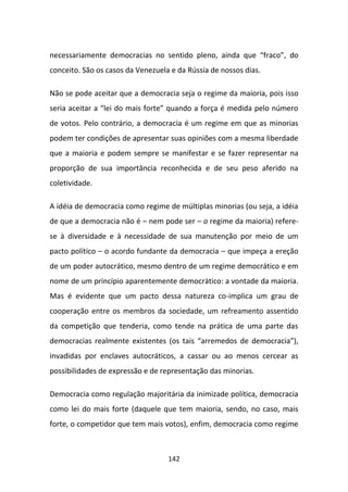 necessariamente democracias no sentido pleno, ainda que “fraco”, do
conceito. São os casos da Venezuela e da Rússia de nossos dias.

Não se pode aceitar que a democracia seja o regime da maioria, pois isso
seria aceitar a “lei do mais forte” quando a força é medida pelo número
de votos. Pelo contrário, a democracia é um regime em que as minorias
podem ter condições de apresentar suas opiniões com a mesma liberdade
que a maioria e podem sempre se manifestar e se fazer representar na
proporção de sua importância reconhecida e de seu peso aferido na
coletividade.

A idéia de democracia como regime de múltiplas minorias (ou seja, a idéia
de que a democracia não é – nem pode ser – o regime da maioria) refere-
se à diversidade e à necessidade de sua manutenção por meio de um
pacto político – o acordo fundante da democracia – que impeça a ereção
de um poder autocrático, mesmo dentro de um regime democrático e em
nome de um princípio aparentemente democrático: a vontade da maioria.
Mas é evidente que um pacto dessa natureza co-implica um grau de
cooperação entre os membros da sociedade, um refreamento assentido
da competição que tenderia, como tende na prática de uma parte das
democracias realmente existentes (os tais “arremedos de democracia”),
invadidas por enclaves autocráticos, a cassar ou ao menos cercear as
possibilidades de expressão e de representação das minorias.

Democracia como regulação majoritária da inimizade política, democracia
como lei do mais forte (daquele que tem maioria, sendo, no caso, mais
forte, o competidor que tem mais votos), enfim, democracia como regime



                                   142
 