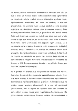 da maioria, remete a uma visão de democracia rebaixada pela idéia de
que só existe um meio de mediar conflitos: estabelecendo a prevalência
da vontade da maioria, revelada em uma disputa (em geral por votos).
Aparentemente democrática, tal visão, na verdade, é bastante
problemática. Em primeiro lugar, porque estabelece uma dinâmica
adversarial de convivência política, cada competidor tentando fazer
maioria para derrotar os adversários, o que evoca a idéia de que o mais
forte pode impor sua vontade aos mais fracos (ainda que aqui o voto
ocupe o lugar das armas ou do corpo usado como arma, o mesmo
fundamento incivil permanece). Em segundo lugar, porque, se a
democracia não é o regime da maioria e sim o regime das (múltiplas)
minorias, então a liberdade e os direitos das minorias devem estar
protegidos de eventuais humores autocráticos (violadores da liberdade)
da maioria. Caricaturando um pouco para mostrar pelo absurdo: se
democracia fosse o regime da maioria, uma sociedade que tivesse 60% de
brancos e 40% de negros poderia decretar – em eleições limpas, por
maioria – a escravidão dos negros?

Há a questão dos direitos, que não podem ser violados pela maioria.
Ademais, a democracia deve contemplar a possibilidade de minorias virem
a se tornar maiorias, o que só acontecerá se as regras do jogo garantirem
às minorias as mesmas condições que garantem à maioria (coisa que, na
prática, nunca acontece plenamente). E o que só acontecerá
(minimamente, para o regime em questão poder ser chamado de
democrático) se essas regras forem respeitadas pela maioria, que não
pode – baseada no fato de que é maioria – alterar tais regras durante o



                                     143
 