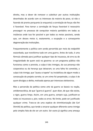 direito, mas o dever de remover e substituir por outras instituições
desenhadas de acordo com os interesses da maioria do povo, só não o
fazendo de pronto porquanto (e enquanto) a correlação de forças não lhe
é favorável. Para tornar a correlação de forças favorável é necessário
prosseguir no processo de conquistar maioria partidária em todas as
instâncias onde isso for possível e por todos os meios possíveis, sendo
que, um desses meios é, exatamente, a ocupação e a consequente
degeneração das instituições.

Frequentemente a política vem sendo pervertida por meio da realpolitik
exacerbada, que transforma tudo em uma guerra. Antes de tudo, é uma
fórmula cômoda para justificar qualquer tipo de insucesso, de erro ou de
irregularidade de quem está no governo: se um programa público não
funcionou como o previsto, a culpa é dos inimigos, da sua presença não
cooperativa ou da herança que deixaram; se uma falha foi cometida, a
culpa é do inimigo, que “puxou o tapete” ou inviabilizou de algum modo a
consecução do projeto correto; se um crime foi perpetrado, a culpa é de
quem divulgou o delito, motivado apenas por interesses eleitoreiros.

Mas a perversão da política como arte da guerra se baseia na noção,
antidemocrática, de que “guerra é guerra”, quer dizer, de que não existe,
a rigor, guerra limpa. Assim, em uma guerra, sempre suja, justificam-se
todos os insucessos e, pior, todos os erros. No limite, pode ser justificado
qualquer crime. Trata-se de uma espécie de shimittianização (de Carl
Shimitt) da política, que tende a encarar qualquer diferente como inimigo
pelo simples fato de ele ser um outro. Ser outro já significa uma ameaça




                                    146
 