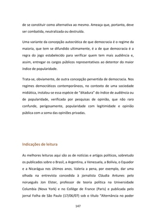 de se constituir como alternativa ao mesmo. Ameaça que, portanto, deve
ser combatida, neutralizada ou destruída.

Uma variante da concepção autocrática de que democracia é o regime da
maioria, que tem se difundido ultimamente, é a de que democracia é a
regra do jogo estabelecido para verificar quem tem mais audiência e,
assim, entregar os cargos públicos representativos ao detentor do maior
índice de popularidade.

Trata-se, obviamente, de outra concepção pervertida de democracia. Nos
regimes democráticos contemporâneos, no contexto de uma sociedade
midiática, instalou-se essa espécie de “ditadura” do índice de audiência ou
de popularidade, verificada por pesquisas de opinião, que não raro
confunde, perigosamente, popularidade com legitimidade e opinião
pública com a soma das opiniões privadas.




Indicações de leitura

As melhores leituras aqui são as de notícias e artigos políticos, sobretudo
os publicados sobre o Brasil, a Argentina, a Venezuela, a Bolívia, o Equador
e a Nicarágua nos últimos anos. Valeria a pena, por exemplo, dar uma
olhada na entrevista concedida à jornalista Cláudia Antunes pelo
norueguês Jon Elster, professor de teoria política na Universidade
Columbia (Nova York) e no Collège de France (Paris) e publicada pelo
jornal Folha de São Paulo (17/06/07) sob o título “Alternância no poder

                                    147
 