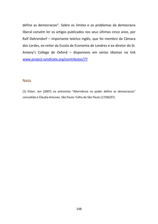 define as democracias”. Sobre os limites e os problemas da democracia
liberal convém ler os artigos publicados nos seus últimos cinco anos, por
Ralf Dahrendorf – importante teórico inglês, que foi membro da Câmara
dos Lordes, ex-reitor da Escola de Economia de Londres e ex-diretor do St.
Antony’s College de Oxford – disponíveis em vários idiomas no link
www.project-syndicate.org/contributor/77




Nota

(1) Elster, Jon (2007) na entrevista “Alternância no poder define as democracias”
concedida à Cláudia Antunes. São Paulo: Folha de São Paulo (17/06/07).




                                        148
 