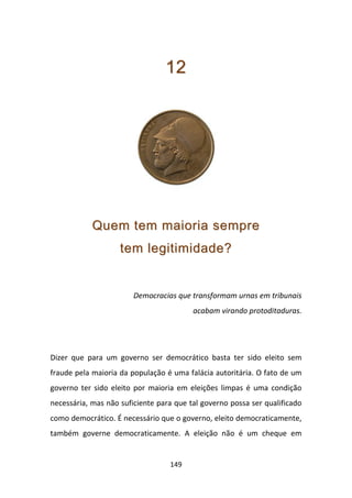 12




            Quem tem maioria sempre
                    tem legitimidade?


                        Democracias que transformam urnas em tribunais
                                         acabam virando protoditaduras.




Dizer que para um governo ser democrático basta ter sido eleito sem
fraude pela maioria da população é uma falácia autoritária. O fato de um
governo ter sido eleito por maioria em eleições limpas é uma condição
necessária, mas não suficiente para que tal governo possa ser qualificado
como democrático. É necessário que o governo, eleito democraticamente,
também governe democraticamente. A eleição não é um cheque em


                                  149
 
