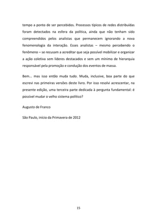 tempo a ponto de ser percebidos. Processos típicos de redes distribuídas
foram detectados na esfera da política, ainda que não tenham sido
compreendidos pelos analistas que permanecem ignorando a nova
fenomenologia da interação. Esses analistas – mesmo percebendo o
fenômeno – se recusam a acreditar que seja possível mobilizar e organizar
a ação coletiva sem líderes destacados e sem um mínimo de hierarquia
responsável pela promoção e condução dos eventos de massa.

Bem... mas isso então muda tudo. Muda, inclusive, boa parte do que
escrevi nas primeiras versões deste livro. Por isso resolvi acrescentar, na
presente edição, uma terceira parte dedicada à pergunta fundamental: é
possível mudar o velho sistema político?

Augusto de Franco

São Paulo, início da Primavera de 2012




                                    15
 
