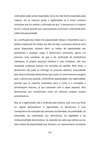 instituições estão sendo respeitadas. Se as leis não forem respeitadas pela
maioria, ela (a maioria) perde a legitimidade (e é nesse contexto
conceitual que faz sentido a afirmação de que “a democracia é o império
da lei”), mesmo quando seus representantes continuem sustentando altos
índices de popularidade.

Se a verificação dos índices de popularidade tivesse a importância que a
política tradicional lhe atribui nos dias de hoje, o processo eleitoral seria
quase dispensável: bastaria aferir os índices de popularidade dos
postulantes a qualquer cargo. A democracia, entretanto, abarca um
processo mais complexo do que o da verificação de preferências
individuais. O próprio processo eleitoral é mais complexo, não raro
ensejando mudanças bruscas nas correntes de opinião. Além disso, a
democracia não pode se restringir ao processo eleitoral, enveredando
pelo desvio chamado eleitoralismo (que pode ser extremamente perigoso
para a democracia quando, confundindo popularidade com legitimidade,
permite que as maiorias enveredem para o crime e a corrupção e
permaneçam impunes, já que contariam com o apoio popular). Mas
democracias que transformam urnas em tribunais acabam virando
protoditaduras.

Mas se a legitimidade não é conferida pela maioria, qual seria sua fonte
no regime democrático? A legitimidade na democracia é uma
consequência da aceitação dos princípios da liberdade, da publicidade, da
eletividade, da rotatividade (ou alternância), da legalidade e da
institucionalidade democráticas. Se, baseado nos votos que obteve ou nos
altos índices de popularidade que alcançou, um representante considerar


                                    151
 