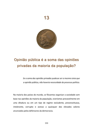 13




Opinião pública é a soma das opiniões
    privadas da maioria da população?


          Se a soma das opiniões privadas pudesse ser a mesma coisa que
          a opinião pública, não haveria necessidade do processo político.




Na maioria dos países do mundo, se fôssemos organizar a sociedade com
base nas opiniões da maioria da população, viveríamos provavelmente em
uma ditadura ou em um tipo de regime excludente, preconceituoso,
intolerante, corrupto e avesso a quaisquer dos elevados valores
anunciados pelos defensores da democracia.




                                  153
 