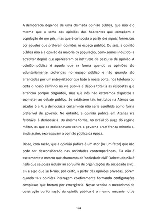 A democracia depende de uma chamada opinião pública, que não é o
mesmo que a soma das opiniões dos habitantes que compõem a
população de um país, mas que é composta a partir dos inputs fornecidos
por aqueles que proferem opiniões no espaço público. Ou seja, a opinião
pública não é a opinião da maioria da população, como somos induzidos a
acreditar depois que apareceram os institutos de pesquisa de opinião. A
opinião pública é aquela que se forma quando as opiniões são
voluntariamente proferidas no espaço público e não quando são
arrancadas por um entrevistador que bate à nossa porta, nos telefona ou
corta o nosso caminho na via pública e depois totaliza as respostas que
arrancou porque perguntou, mas que nós não estávamos dispostos a
submeter ao debate público. Se existissem tais institutos na Atenas dos
séculos 6 a 4, a democracia certamente não seria escolhida como forma
preferível de governo. No entanto, a opinião pública em Atenas era
favorável à democracia. Da mesma forma, no Brasil do auge do regime
militar, os que se posicionavam contra o governo eram franca minoria e,
ainda assim, expressavam a opinião pública da época.

Diz-se, com razão, que a opinião pública é um ator (ou um fator) que não
pode ser desconsiderado nas sociedades contemporâneas. Ela não é
exatamente o mesmo que chamamos de ‘sociedade civil’ (sobretudo não é
nada que se possa reduzir ao conjunto de organizações da sociedade civil).
Ela é algo que se forma, por certo, a partir das opiniões privadas, porém
quando tais opiniões interagem coletivamente formando configurações
complexas que brotam por emergência. Nesse sentido o mecanismo de
construção ou formação da opinião pública é o mesmo mecanismo de



                                   154
 