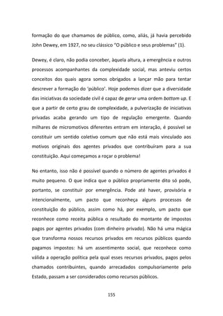formação do que chamamos de público, como, aliás, já havia percebido
John Dewey, em 1927, no seu clássico “O público e seus problemas” (1).

Dewey, é claro, não podia conceber, àquela altura, a emergência e outros
processos acompanhantes da complexidade social, mas anteviu certos
conceitos dos quais agora somos obrigados a lançar mão para tentar
descrever a formação do ‘público’. Hoje podemos dizer que a diversidade
das iniciativas da sociedade civil é capaz de gerar uma ordem bottom up. E
que a partir de certo grau de complexidade, a pulverização de iniciativas
privadas acaba gerando um tipo de regulação emergente. Quando
milhares de micromotivos diferentes entram em interação, é possível se
constituir um sentido coletivo comum que não está mais vinculado aos
motivos originais dos agentes privados que contribuíram para a sua
constituição. Aqui começamos a roçar o problema!

No entanto, isso não é possível quando o número de agentes privados é
muito pequeno. O que indica que o público propriamente dito só pode,
portanto, se constituir por emergência. Pode até haver, provisória e
intencionalmente, um pacto que reconheça alguns processos de
constituição do público, assim como há, por exemplo, um pacto que
reconhece como receita pública o resultado do montante de impostos
pagos por agentes privados (com dinheiro privado). Não há uma mágica
que transforma nossos recursos privados em recursos públicos quando
pagamos impostos: há um assentimento social, que reconhece como
válida a operação política pela qual esses recursos privados, pagos pelos
chamados contribuintes, quando arrecadados compulsoriamente pelo
Estado, passam a ser considerados como recursos públicos.


                                   155
 