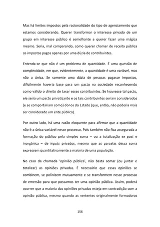 Mas há limites impostos pela racionalidade do tipo de agenciamento que
estamos considerando. Querer transformar o interesse privado de um
grupo em interesse público é semelhante a querer fazer uma mágica
mesmo. Seria, mal comparando, como querer chamar de receita pública
os impostos pagos apenas por uma dúzia de contribuintes.

Entenda-se que não é um problema de quantidade. É uma questão de
complexidade, em que, evidentemente, a quantidade é uma variável, mas
não a única. Se somente uma dúzia de pessoas pagasse impostos,
dificilmente haveria base para um pacto na sociedade reconhecendo
como válido o direito de taxar esses contribuintes. Se houvesse tal pacto,
ele seria um pacto privatizante e os tais contribuintes seriam considerados
(e se comportariam como) donos do Estado (que, então, não poderia mais
ser considerado um ente público).

Por outro lado, há uma razão eloquente para afirmar que a quantidade
não é a única variável nesse processo. Pois também não fica assegurada a
formação do público pela simples soma – ou a totalização ex post e
inorgânica – de inputs privados, mesmo que as parcelas dessa soma
expressem quantitativamente a maioria de uma população.

No caso da chamada ‘opinião pública’, não basta somar (ou juntar e
totalizar) as opiniões privadas. É necessário que essas opiniões se
combinem, se polinizem mutuamente e se transformem nesse processo
de emersão para que possamos ter uma opinião pública. Assim, poderá
ocorrer que a maioria das opiniões privadas esteja em contradição com a
opinião pública, mesmo quando as vertentes originalmente formadoras



                                    156
 