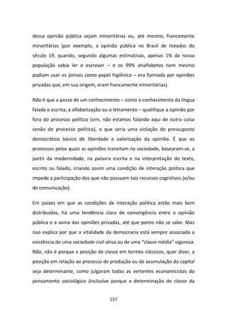 dessa opinião pública sejam minoritárias ou, até mesmo, francamente
minoritárias (por exemplo, a opinião pública no Brasil de meados do
século 19, quando, segundo algumas estimativas, apenas 1% da nossa
população sabia ler e escrever – e os 99% analfabetos nem mesmo
podiam usar os jornais como papel higiênico – era formada por opiniões
privadas que, em sua origem, eram francamente minoritárias).

Não é que a posse de um conhecimento – como o conhecimento da língua
falada e escrita, a alfabetização ou o letramento – qualifique a opinião por
fora do processo político (sim, não estamos falando aqui de outra coisa
senão do processo político), o que seria uma violação do pressuposto
democrático básico de liberdade e valorização da opinião. É que os
processos pelos quais as opiniões transitam na sociedade, basearam-se, a
partir da modernidade, na palavra escrita e na interpretação do texto,
escrito ou falado, criando assim uma condição de interação política que
impede a participação dos que não possuem tais recursos cognitivos (e/ou
de comunicação).

Em países em que as condições de interação política estão mais bem
distribuídas, há uma tendência clara de convergência entre a opinião
pública e a soma das opiniões privadas, até que ponto não se sabe. Mas
isso explica por que a vitalidade da democracia está sempre associada a
existência de uma sociedade civil ativa ou de uma “classe média” vigorosa.
Não, não é porque a posição de classe em termos clássicos, quer dizer, a
posição em relação ao processo de produção ou de acumulação do capital
seja determinante, como julgaram todas as vertentes economicistas do
pensamento sociológico (inclusive porque a determinação de classe da


                                    157
 
