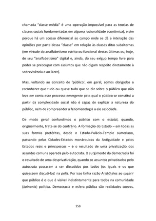 chamada “classe média” é uma operação impossível para as teorias de
classes sociais fundamentadas em alguma racionalidade econômica), e sim
porque há um acesso diferencial ao campo onde se dá a interação das
opiniões por parte dessa “classe” em relação às classes ditas subalternas
(em virtude do analfabetismo estrito ou funcional destas últimas ou, hoje,
de seu “analfabetismo” digital e, ainda, do seu exíguo tempo livre para
poder se preocupar com assuntos que não digam respeito diretamente à
sobrevivência e ao lazer).

Mas, voltando ao conceito de ‘público’, em geral, somos obrigados a
reconhecer que tudo ou quase tudo que se diz sobre o público que não
leva em conta esse processo emergente pelo qual o público se constitui a
partir da complexidade social não é capaz de explicar a natureza do
público, nem de compreender a fenomenologia a ele associada.

De modo geral confundimos o público com o estatal, quando,
originalmente, trata-se do contrário. A formação do Estado – em todas as
suas formas pretéritas, desde o Estado-Palácio-Templo sumeriano,
passando pelas Cidades-Estados monárquicas da Antiguidade e pelos
Estados reais e principescos – é o resultado de uma privatização dos
assuntos comuns operada pelo autocrata. O surgimento da democracia foi
o resultado de uma desprivatização, quando os assuntos privatizados pelo
autocrata passaram a ser discutidos por todos (os iguais e os que
quisessem discuti-los) na polis. Por isso tinha razão Aristóteles ao sugerir
que público é o que é visível indistintamente para todos na comunidade
(koinonia) política. Democracia e esfera pública são realidades coevas.




                                    158
 