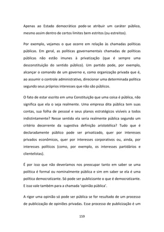 Apenas ao Estado democrático pode-se atribuir um caráter público,
mesmo assim dentro de certos limites bem estritos (ou estreitos).

Por exemplo, vejamos o que ocorre em relação às chamadas políticas
públicas. Em geral, as políticas governamentais chamadas de políticas
públicas não estão imunes à privatização (que é sempre uma
desconstituição do sentido público). Um partido pode, por exemplo,
alcançar o comando de um governo e, como organização privada que é,
ao assumir o controle administrativo, direcionar uma determinada política
segundo seus próprios interesses que não são públicos.

O fato de estar escrito em uma Constituição que uma coisa é pública, não
significa que ela o seja realmente. Uma empresa dita pública tem suas
contas, sua folha de pessoal e seus planos estratégicos visíveis a todos
indistintamente? Nesse sentido ela seria realmente pública segundo um
critério decorrente da sugestiva definição aristotélica? Tudo que é
declaradamente público pode ser privatizado, quer por interesses
privados econômicos, quer por interesses corporativos ou, ainda, por
interesses políticos (como, por exemplo, os interesses partidários e
clientelistas).

É por isso que não deveríamos nos preocupar tanto em saber se uma
política é formal ou nominalmente pública e sim em saber se ela é uma
política democratizante. Só pode ser publicizante o que é democratizante.
E isso vale também para a chamada ‘opinião pública’.

A rigor uma opinião só pode ser pública se for resultado de um processo
de publicização de opiniões privadas. Esse processo de publicização é um


                                   159
 