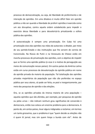 processo de democratização, ou seja, de liberdade de proferimento e de
interação de opiniões. Em uma ditadura é muito difícil falar em opinião
pública a não ser quando a liberdade de proferir opiniões é exercida como
um ato disruptivo, contra aquela ordem estabelecida para impedir o
exercício dessa liberdade e para desvalorizá-la privatizando a esfera
pública das opiniões.

A autocratização é sempre uma privatização. Em Cuba há uma
privatização clara das opiniões nas mãos do autocrata: o ditador, por meio
de seu partido-Estado e das instituições que lhe servem de correia de
transmissão. Na Rússia de Putin e na Venezuela de Chávez estão em
marcha processos de privatização das opiniões, com o objetivo de impedir
que se forme uma opinião pública (e esse é o motivo da perseguição aos
meios de comunicação nesses países). Em outros países da América Latina
estão em curso processos de desvalorização da opinião pública em nome
da opinião privada da maioria da população. Tal totalização das opiniões
privadas majoritárias da população que não são proferidas no espaço
público por seus atores, só pode ser feita, ex post e inorganicamente, por
meio das pesquisas de opinião e das eleições.

Ora, se as opiniões privadas da imensa maioria de uma população –
aquelas opiniões que são aferidas, por exemplo, por pesquisas de opinião
ou pelas urnas – não indicam nenhum grau significativo de conversão à
democracia, então isso coloca um enorme problema para a democracia. A
ponto de, em certos países, levar alguns indignados a reclamar, em termos
um tanto grosseiros, que o problema é que “quem decide as eleições não
é quem lê jornal, mas sim quem limpa a bunda com ele”. Antes de


                                   160
 