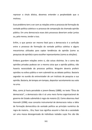 reprovar o chulo dístico, devemos entender a perplexidade que o
motivou.

Esse problema tem a ver com as relações entre o processo de formação da
vontade política coletiva e o processo de composição da chamada opinião
pública. Em uma democracia esses dois processos deveriam andar juntos
ou, pelo menos, tender a isso.

Enfim, o que parece ser mesmo fatal para a democracia é a confusão
entre o processo de formação da vontade política coletiva e alguns
mecanismos utilizados para captar tendências de opinião (como as
pesquisas de opinião) e para escolher representantes (como as eleições).

Embora guardem relações entre si, são coisas distintas. Se a soma das
opiniões privadas pudesse ser a mesma coisa que a opinião pública, não
haveria necessidade do processo político. Ninguém deveria proferir
opiniões na esfera pública e nem submetê-las ao debate político. Bastaria
segredar no ouvido do entrevistador de um instituto de pesquisa a sua
opinião. Bastaria, de tempos em tempos, depositar secretamente seu voto
na urna.

Mas, como já havia percebido o jovem-Dewey (1888), no texto “Ética da
democracia”, a democracia não é só uma mera forma organizacional de
governo de Estado submetida à regra da maioria (2). Como observou Axel
Honneth (1998), esse conceito instrumental de democracia reduz a idéia
de formação democrática da vontade política ao princípio numérico da
regra de maioria... Ora, fazer isso significa assumir o fato de a sociedade
ser uma massa desorganizada de indivíduos isolados cujos fins são tão


                                   161
 