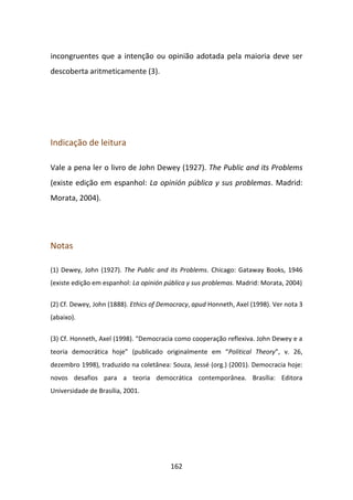 incongruentes que a intenção ou opinião adotada pela maioria deve ser
descoberta aritmeticamente (3).




Indicação de leitura

Vale a pena ler o livro de John Dewey (1927). The Public and its Problems
(existe edição em espanhol: La opinión pública y sus problemas. Madrid:
Morata, 2004).




Notas

(1) Dewey, John (1927). The Public and its Problems. Chicago: Gataway Books, 1946
(existe edição em espanhol: La opinión pública y sus problemas. Madrid: Morata, 2004)


(2) Cf. Dewey, John (1888). Ethics of Democracy, apud Honneth, Axel (1998). Ver nota 3
(abaixo).


(3) Cf. Honneth, Axel (1998). “Democracia como cooperação reflexiva. John Dewey e a
teoria democrática hoje” (publicado originalmente em “Political Theory”, v. 26,
dezembro 1998), traduzido na coletânea: Souza, Jessé (org.) (2001). Democracia hoje:
novos desafios para a teoria democrática contemporânea. Brasília: Editora
Universidade de Brasília, 2001.




                                        162
 