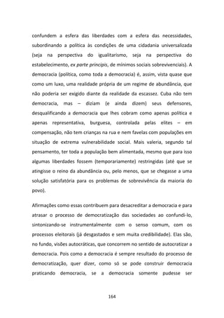 confundem a esfera das liberdades com a esfera das necessidades,
subordinando a política às condições de uma cidadania universalizada
(seja na perspectiva do igualitarismo, seja na perspectiva do
estabelecimento, ex parte principis, de mínimos sociais sobrevivenciais). A
democracia (política, como toda a democracia) é, assim, vista quase que
como um luxo, uma realidade própria de um regime de abundância, que
não poderia ser exigido diante da realidade da escassez. Cuba não tem
democracia,   mas    –   diziam   (e   ainda   dizem)   seus   defensores,
desqualificando a democracia que lhes cobram como apenas política e
apenas representativa, burguesa, controlada pelas elites – em
compensação, não tem crianças na rua e nem favelas com populações em
situação de extrema vulnerabilidade social. Mais valeria, segundo tal
pensamento, ter toda a população bem alimentada, mesmo que para isso
algumas liberdades fossem (temporariamente) restringidas (até que se
atingisse o reino da abundância ou, pelo menos, que se chegasse a uma
solução satisfatória para os problemas de sobrevivência da maioria do
povo).

Afirmações como essas contribuem para desacreditar a democracia e para
atrasar o processo de democratização das sociedades ao confundi-lo,
sintonizando-se instrumentalmente com o senso comum, com os
processos eleitorais (já desgastados e sem muita credibilidade). Elas são,
no fundo, visões autocráticas, que concorrem no sentido de autocratizar a
democracia. Pois como a democracia é sempre resultado do processo de
democratização, quer dizer, como só se pode construir democracia
praticando democracia, se a democracia somente pudesse ser



                                   164
 