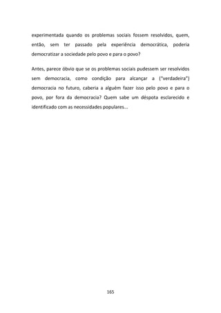 experimentada quando os problemas sociais fossem resolvidos, quem,
então, sem ter passado pela experiência democrática, poderia
democratizar a sociedade pelo povo e para o povo?

Antes, parece óbvio que se os problemas sociais pudessem ser resolvidos
sem democracia, como condição para alcançar a (“verdadeira”)
democracia no futuro, caberia a alguém fazer isso pelo povo e para o
povo, por fora da democracia? Quem sabe um déspota esclarecido e
identificado com as necessidades populares...




                                   165
 