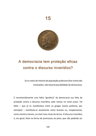 15




     A democracia tem proteção eficaz
         contra o discurso inverídico?


           Se os votos da maioria da população pudessem ficar acima das
                    instituições, não haveria possibilidade de democracia.




É reconhecidamente uma falha “genética” da democracia sua falta de
proteção contra o discurso inverídico, pelo menos no curto prazo. Tal
falha – que já se manifestava entre os gregos (como jactância, por
exemplo) – manifesta-se atualmente como bravata ou, simplesmente,
como mentira mesmo, no nível mais chulo do termo. O discurso inverídico
é, em geral, feito na forma de promessas ao povo, que não poderão ser


                                  166
 