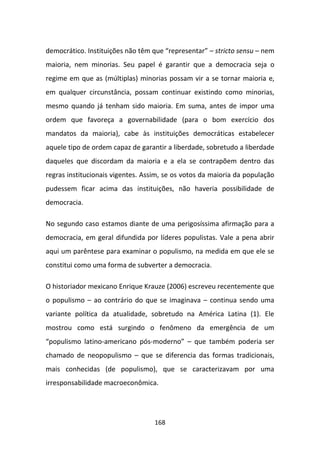 democrático. Instituições não têm que “representar” – stricto sensu – nem
maioria, nem minorias. Seu papel é garantir que a democracia seja o
regime em que as (múltiplas) minorias possam vir a se tornar maioria e,
em qualquer circunstância, possam continuar existindo como minorias,
mesmo quando já tenham sido maioria. Em suma, antes de impor uma
ordem que favoreça a governabilidade (para o bom exercício dos
mandatos da maioria), cabe às instituições democráticas estabelecer
aquele tipo de ordem capaz de garantir a liberdade, sobretudo a liberdade
daqueles que discordam da maioria e a ela se contrapõem dentro das
regras institucionais vigentes. Assim, se os votos da maioria da população
pudessem ficar acima das instituições, não haveria possibilidade de
democracia.

No segundo caso estamos diante de uma perigosíssima afirmação para a
democracia, em geral difundida por líderes populistas. Vale a pena abrir
aqui um parêntese para examinar o populismo, na medida em que ele se
constitui como uma forma de subverter a democracia.

O historiador mexicano Enrique Krauze (2006) escreveu recentemente que
o populismo – ao contrário do que se imaginava – continua sendo uma
variante política da atualidade, sobretudo na América Latina (1). Ele
mostrou como está surgindo o fenômeno da emergência de um
“populismo latino-americano pós-moderno” – que também poderia ser
chamado de neopopulismo – que se diferencia das formas tradicionais,
mais conhecidas (de populismo), que se caracterizavam por uma
irresponsabilidade macroeconômica.




                                   168
 