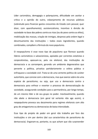 Líder carismático, demagogia e palanquismo, dificuldade em aceitar a
crítica e a opinião do outro, esbanjamento de recursos públicos
(sobretudo para financiar gastos crescentes do Estado com pessoal, quer
dizer, com aparelhamento), assistencialismo, incentivo à divisão da
sociedade na base dos pobres contra os ricos (ou do povo contra as elites),
mobilização das massas, criação de inimigos, desprezo pela ordem legal e
desvirtuamento das instituições – todos esses ingredientes, quando
combinados, compõem a fórmula do novo populismo.

O neopopulismo é esse novo tipo de populismo que floresce quando
líderes carismáticos e salvacionistas, apoiados por correntes estatistas e
corporativistas, apossam-se, pela via eleitoral, das instituições da
democracia e as corrompem, gerando um ambiente degenerativo que
perverte a política, privatiza partidariamente a esfera pública e
enfraquece a sociedade civil. Trata-se de uma vertente política de caráter
autoritário, que convive com a democracia, mas que exerce sobre ela uma
espécie de parasitismo; ou seja, que usa a democracia contra a
democracia para enfrear e reverter o processo de democratização da
sociedade, assegurando condições para a permanência, por longo tempo,
de um mesmo líder e de seu grupo no poder. Inevitavelmente, quando
não abole a democracia (em geral tal vertente não age assim), o
neopopulismo provoca seu decaimento para regimes eleitorais com alto
grau de antagonismo ou democracias de baixa intensidade.

Esse tipo de projeto de poder em geral não trabalha por fora das
instituições e sim por dentro (daí sua característica de parasitismo da
democracia). Enganam-se, portanto, os que acham que vão surpreender


                                   169
 