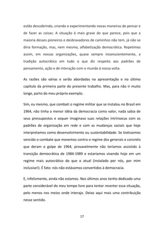 estão descobrindo, criando e experimentando novas maneiras de pensar e
de fazer as coisas. A situação é mais grave do que parece, pois que a
maioria desses pioneiros e desbravadores de caminhos não tem, já não se
diria formação, mas, nem mesmo, alfabetização democrática. Repetimos
assim, em nossas organizações, quase sempre inconscientemente, a
tradição autocrática em tudo o que diz respeito aos padrões de
pensamento, ação e de interação com o mundo à nossa volta.

As razões são várias e serão abordadas na apresentação e no último
capítulo da primeira parte do presente trabalho. Mas, para não ir muito
longe, parto do meu próprio exemplo.

Sim, eu mesmo, que combati o regime militar que se instalou no Brasil em
1964, não tinha a menor idéia da democracia como valor, nada sabia de
seus pressupostos e sequer imaginava suas relações intrínsecas com os
padrões de organização em rede e com as mudanças sociais que hoje
interpretamos como desenvolvimento ou sustentabilidade. Se tivéssemos
vencido o combate que movemos contra o regime dos generais e coronéis
que deram o golpe de 1964, provavelmente não teríamos assistido à
transição democrática de 1984-1989 e estaríamos vivendo hoje em um
regime mais autocrático do que o atual (instalado por nós, por mim
inclusive!). É fato: nós não estávamos convertidos à democracia.

E, infelizmente, ainda não estamos. Nos últimos anos tenho dedicado uma
parte considerável do meu tempo livre para tentar reverter essa situação,
pelo menos nos meios onde interajo. Deixo aqui mais uma contribuição
nesse sentido.



                                   17
 