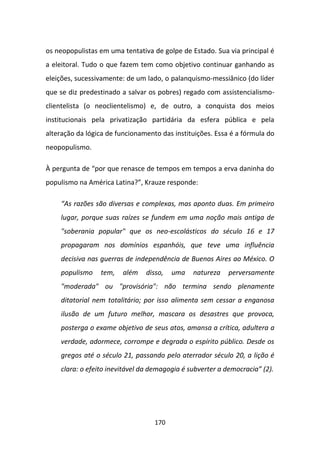 os neopopulistas em uma tentativa de golpe de Estado. Sua via principal é
a eleitoral. Tudo o que fazem tem como objetivo continuar ganhando as
eleições, sucessivamente: de um lado, o palanquismo-messiânico (do líder
que se diz predestinado a salvar os pobres) regado com assistencialismo-
clientelista (o neoclientelismo) e, de outro, a conquista dos meios
institucionais pela privatização partidária da esfera pública e pela
alteração da lógica de funcionamento das instituições. Essa é a fórmula do
neopopulismo.

À pergunta de “por que renasce de tempos em tempos a erva daninha do
populismo na América Latina?”, Krauze responde:

    “As razões são diversas e complexas, mas aponto duas. Em primeiro
    lugar, porque suas raízes se fundem em uma noção mais antiga de
    "soberania popular" que os neo-escolásticos do século 16 e 17
    propagaram nos domínios espanhóis, que teve uma influência
    decisiva nas guerras de independência de Buenos Aires ao México. O
    populismo    tem,   além    disso,   uma   natureza    perversamente
    "moderada" ou "provisória": não termina sendo plenamente
    ditatorial nem totalitário; por isso alimenta sem cessar a enganosa
    ilusão de um futuro melhor, mascara os desastres que provoca,
    posterga o exame objetivo de seus atos, amansa a crítica, adultera a
    verdade, adormece, corrompe e degrada o espírito público. Desde os
    gregos até o século 21, passando pelo aterrador século 20, a lição é
    clara: o efeito inevitável da demagogia é subverter a democracia” (2).




                                   170
 