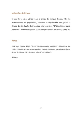 Indicações de leitura

É bom ler e reler várias vezes o artigo de Enrique Krauze, “Os dez
mandamentos do populismo”, traduzido e republicado pelo jornal O
Estado de São Paulo. Outro artigo interessante é “El hipnótico modelo
populista”, de Marcos Aguinis, publicado pelo jornal La Nación (15/06/07).




Notas

(1) Krause, Enrique (2006). “Os dez mandamentos do populismo”. O Estado de São
Paulo (15/04/06). Enrique Krauze Kleinbort é editor, historiador e ensaísta mexicano,
diretor da Editorial Clío e da revista cultural “Letras Libres”.


(2) Idem.




                                            171
 