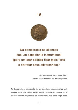 16




           Na democracia as alianças
       são um expediente instrumental
  (para um ator político ficar mais forte
         e derrotar seus adversários)?


                                     Eis como pensa a mente autocrática:
                            o outro só serve se servir aos meus propósitos




Na democracia, as alianças não são um expediente instrumental do qual
se pode lançar mão na luta política a partir de avaliações táticas e sim a
essência mesma do processo de entendimento que pode surgir entre


                                   172
 