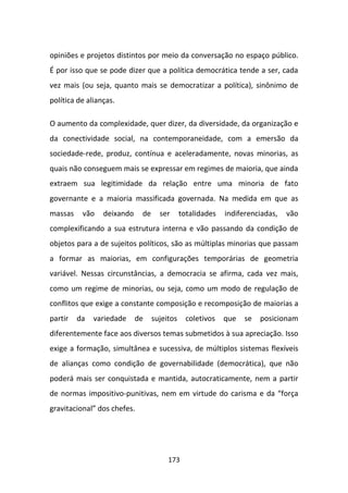 opiniões e projetos distintos por meio da conversação no espaço público.
É por isso que se pode dizer que a política democrática tende a ser, cada
vez mais (ou seja, quanto mais se democratizar a política), sinônimo de
política de alianças.

O aumento da complexidade, quer dizer, da diversidade, da organização e
da conectividade social, na contemporaneidade, com a emersão da
sociedade-rede, produz, contínua e aceleradamente, novas minorias, as
quais não conseguem mais se expressar em regimes de maioria, que ainda
extraem sua legitimidade da relação entre uma minoria de fato
governante e a maioria massificada governada. Na medida em que as
massas    vão    deixando    de     ser      totalidades   indiferenciadas,   vão
complexificando a sua estrutura interna e vão passando da condição de
objetos para a de sujeitos políticos, são as múltiplas minorias que passam
a formar as maiorias, em configurações temporárias de geometria
variável. Nessas circunstâncias, a democracia se afirma, cada vez mais,
como um regime de minorias, ou seja, como um modo de regulação de
conflitos que exige a constante composição e recomposição de maiorias a
partir   da   variedade     de    sujeitos     coletivos   que   se   posicionam
diferentemente face aos diversos temas submetidos à sua apreciação. Isso
exige a formação, simultânea e sucessiva, de múltiplos sistemas flexíveis
de alianças como condição de governabilidade (democrática), que não
poderá mais ser conquistada e mantida, autocraticamente, nem a partir
de normas impositivo-punitivas, nem em virtude do carisma e da “força
gravitacional” dos chefes.




                                       173
 