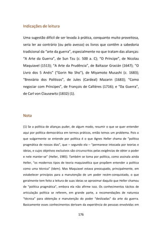Indicações de leitura

Uma sugestão difícil de ser levada à prática, conquanto muito proveitosa,
seria ler ao contrário (ou pelo avesso) os livros que contêm a sabedoria
tradicional da “arte da guerra”, especialmente no que tratam das alianças:
“A Arte da Guerra”, de Sun Tzu (c. 500 a. C); “O Príncipe”, de Nicolau
Maquiavel (1513); “A Arte da Prudência”, de Baltazar Gracián (1647); “O
Livro dos 5 Anéis” (“Gorin No Sho”), de Miyamoto Musashi (c. 1683);
“Breviário dos Políticos”, de Jules (Cardeal) Mazarin (1683); “Como
negociar com Príncipes”, de François de Callières (1716); e “Da Guerra”,
de Carl von Clausewitz (1832) (1).




Nota

(1) Se a política de alianças puder, de algum modo, resumir o que se quer entender
aqui por política democrática em termos práticos, então temos um problema. Pois o
que vulgarmente se entende por política é o que Agnes Heller chama de “política
pragmática de nossos dias”, que – segundo ela – “permanece intocada por teorias e
ideias, e cujos objetivos exclusivos são circunscritos pelas exigências de obter o poder
e nele manter-se” (Heller, 1985). Também se toma por política, como assinala ainda
Heller, “os modernos tipos de teoria maquiavélica que propõem entender a política
como uma técnica” (Idem). Mas Maquiavel estava preocupado, principalmente, em
estabelecer princípios para a manutenção de um poder recém-conquistado, o que
geralmente tem feito a leitura de suas ideias se aproximar daquilo que Heller chamou
de “política pragmática”, embora ela não afirme isso. Os conhecimentos tácitos de
articulação política se referem, em grande parte, a recomendações de natureza
“técnica” para obtenção e manutenção do poder “deslizadas” da arte da guerra.
Basicamente esses conhecimentos derivam da experiência de pessoas envolvidas em


                                         176
 