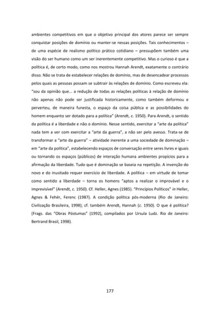 ambientes competitivos em que o objetivo principal dos atores parece ser sempre
conquistar posições de domínio ou manter-se nessas posições. Tais conhecimentos –
de uma espécie de realismo político prático cotidiano – pressupõem também uma
visão do ser humano como um ser inerentemente competitivo. Mas o curioso é que a
política é, de certo modo, como nos mostrou Hannah Arendt, exatamente o contrário
disso. Não se trata de estabelecer relações de domínio, mas de desencadear processos
pelos quais as pessoas possam se subtrair às relações de domínio. Como escreveu ela:
“sou da opinião que... a redução de todas as relações políticas à relação de domínio
não apenas não pode ser justificada historicamente, como também deformou e
perverteu, de maneira funesta, o espaço da coisa pública e as possibilidades do
homem enquanto ser dotado para a política” (Arendt, c. 1950). Para Arendt, o sentido
da política é a liberdade e não o domínio. Nesse sentido, exercitar a “arte da política”
nada tem a ver com exercitar a “arte da guerra”, a não ser pelo avesso. Trata-se de
transformar a “arte da guerra” – atividade inerente a uma sociedade de dominação –
em “arte da política”, estabelecendo espaços de conversação entre seres livres e iguais
ou tornando os espaços (públicos) de interação humana ambientes propícios para a
afirmação da liberdade. Tudo que é dominação se baseia na repetição. A invenção do
novo e do inusitado requer exercício de liberdade. A política – em virtude de tomar
como sentido a liberdade – torna os homens “aptos a realizar o improvável e o
imprevisível” (Arendt, c. 1950). Cf. Heller, Agnes (1985). “Princípios Políticos” in Heller,
Agnes & Fehér, Ferenc (1987). A condição política pós-moderna (Rio de Janeiro:
Civilização Brasileira, 1998); cf. também Arendt, Hannah (c. 1950). O que é política?
(Frags. das “Obras Póstumas” (1992), compilados por Ursula Ludz. Rio de Janeiro:
Bertrand Brasil, 1998).




                                           177
 