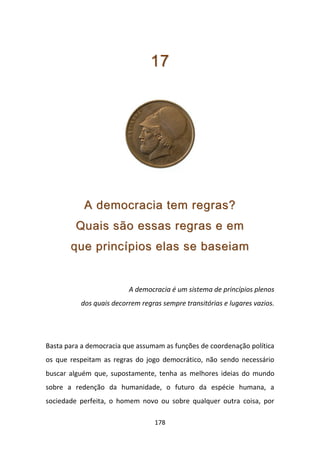 17




           A democracia tem regras?
         Quais são essas regras e em
       que princípios elas se baseiam


                         A democracia é um sistema de princípios plenos
          dos quais decorrem regras sempre transitórias e lugares vazios.




Basta para a democracia que assumam as funções de coordenação política
os que respeitam as regras do jogo democrático, não sendo necessário
buscar alguém que, supostamente, tenha as melhores ideias do mundo
sobre a redenção da humanidade, o futuro da espécie humana, a
sociedade perfeita, o homem novo ou sobre qualquer outra coisa, por

                                  178
 