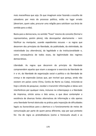mais maravilhosa que seja. Os que imaginam estar fazendo a escolha de
salvadores por meio do processo político, estão no lugar errado
(deveriam, quem sabe, procurar uma religião para satisfazer sua ânsia de
sentido para a vida).

Basta para a democracia, no sentido “fraco” mesmo do conceito (formal e
representativo, porém pleno), não desrespeitar abertamente – nem
falsificar ou manipular, usando expedientes escusos – as regras que
decorrem dos princípios da liberdade, da publicidade, da eletividade, da
rotatividade (ou alternância), da legalidade e da institucionalidade e,
como consequência de todos esses, da legitimidade dos regimes
democráticos.

Liberdade. As regras que decorrem do princípio da liberdade
compreendem aquelas que visam a assegurar o exercício da liberdade de
ir e vir, da liberdade de organização social e política e da liberdade de
crença e de expressão (coisas que, por incrível que pareça, ainda não
existem em países como China, Coréia do Norte ou Cuba), incluindo-se
hoje o direito de pesquisar, receber e transmitir informações e ideias sem
interferência por qualquer meio, inclusive no cirberespaço e a liberdade
de imprensa, stricto sensu e lato sensu, o que deve contemplar a
existência de diversas fontes alternativas de informação e não apenas
uma liberdade formal obstruída na prática pela imposição de dificuldades
legais ou burocráticas para a abertura e o funcionamento de meios de
comunicação por parte de quem pensa diferente, seja por que pretexto
for. Via de regra as protoditaduras (como a Venezuela atual) e as




                                   179
 