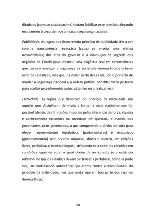 ditaduras (como as citadas acima) tentam falsificar esse princípio alegando
incitamento à desordem ou ameaça à segurança nacional.

Publicidade. As regras que decorrem do princípio da publicidade têm a ver
com a transparência necessária (capaz de ensejar uma efetiva
accountability) dos atos do governo e a dissolução do segredo dos
negócios de Estado (que constitui uma exigência real em circunstâncias
que possam ameaçar a segurança da sociedade democrática e o bem-
estar dos cidadãos, mas que, na maior parte dos casos, sob o pretexto de
manter a segurança nacional e a ordem pública, constitui mero pretexto
para ocultar procedimentos autocratizantes ou privatizantes).

Eletividade. As regras que decorrem do princípio da eletividade são
aquelas que disciplinam, de modo a tornar o mais equânime que for
possível (dentro das limitações impostas pelas diferenças de força, riqueza
e conhecimento existentes na sociedade em questão), a escolha dos
governantes pelos governados, o que compreende o direito de voto para
eleger   representantes    legislativos   (parlamentares)   e   executivos
(governamentais) pelo sistema universal, direto e secreto, em eleições
livres, periódicas e isentas (limpas), atribuindo-se a todos os cidadãos em
condições legais de votar o igual direito de ser votados (e a exigência
adicional de que os cidadãos devam pertencer a partidos é, como se pode
ver, um contrabando autocrático que atenta contra a transitividade do
princípio da eletividade, mas que ainda vige em boa parte dos regimes
democráticos).




                                    180
 