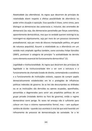 Rotatividade (ou alternância). As regras que decorrem do princípio da
rotatividade dizem respeito à efetiva possibilidade de alternância no
poder entre situação e oposição. Essa questão é chave, como vimos, para
distinguir as democracias das autocracias e, inclusive, dos arremedos de
democracia (ou seja, das democracias parasitadas por forças autoritárias,
aparentemente democráticas, mas que na verdade querem restringi-la ou
restringem-na objetivamente, seja por meio de um processo claramente
protoditatorial, seja por meio de obscura manipulação política, em geral
de natureza populista). Assumir a rotatividade ou a alternância em um
sentido mais ampliado significa também, como assinalou Felipe González
(2007), promover à categoria de princípio “a aceitabilidade da derrota
como elemento essencial do funcionamento democrático” (1).

Legalidade e Institucionalidade. As regras que decorrem dos princípios da
legalidade e da institucionalidade têm a ver com a estrutura e o
funcionamento do chamado Estado de direito, contemplando a existência
e o funcionamento de instituições estáveis, capazes de cumprir papéis
democraticamente estabelecidos em lei e protegidas de influências
políticas indevidas do governo. Se as leis são descumpridas ou dribladas
ou se as instituições são derruídas ou apenas ocupadas, aparelhadas,
pervertidas e degeneradas para servir aos propósitos políticos de um
grupo privado (instalado dentro ou fora do governo), então o regime
democrático corre perigo. Às vezes tal ameaça não é suficiente para
colocar em risco o sistema representativo formal, mas – sem qualquer
sombra de dúvida – quando isso acontece é sinal de que está havendo um
refreamento do processo de democratização da sociedade. Se a lei



                                  181
 