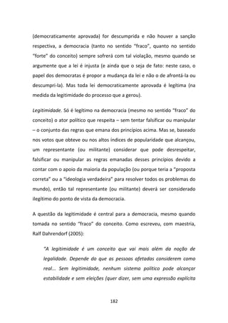 (democraticamente aprovada) for descumprida e não houver a sanção
respectiva, a democracia (tanto no sentido “fraco”, quanto no sentido
“forte” do conceito) sempre sofrerá com tal violação, mesmo quando se
argumente que a lei é injusta (e ainda que o seja de fato: neste caso, o
papel dos democratas é propor a mudança da lei e não o de afrontá-la ou
descumpri-la). Mas toda lei democraticamente aprovada é legítima (na
medida da legitimidade do processo que a gerou).

Legitimidade. Só é legítimo na democracia (mesmo no sentido “fraco” do
conceito) o ator político que respeita – sem tentar falsificar ou manipular
– o conjunto das regras que emana dos princípios acima. Mas se, baseado
nos votos que obteve ou nos altos índices de popularidade que alcançou,
um representante (ou militante) considerar que pode desrespeitar,
falsificar ou manipular as regras emanadas desses princípios devido a
contar com o apoio da maioria da população (ou porque teria a “proposta
correta” ou a “ideologia verdadeira” para resolver todos os problemas do
mundo), então tal representante (ou militante) deverá ser considerado
ilegítimo do ponto de vista da democracia.

A questão da legitimidade é central para a democracia, mesmo quando
tomada no sentido “fraco” do conceito. Como escreveu, com maestria,
Ralf Dahrendorf (2005):

    “A legitimidade é um conceito que vai mais além da noção de
    legalidade. Depende do que as pessoas afetadas considerem como
    real... Sem legitimidade, nenhum sistema político pode alcançar
    estabilidade e sem eleições (quer dizer, sem uma expressão explícita



                                   182
 