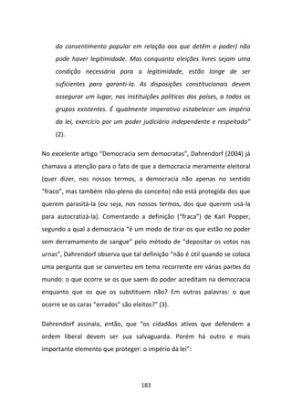 do consentimento popular em relação aos que detêm o poder) não
     pode haver legitimidade. Mas conquanto eleições livres sejam uma
     condição necessária para a legitimidade, estão longe de ser
     suficientes para garanti-la. As disposições constitucionais devem
     assegurar um lugar, nas instituições políticas dos países, a todos os
     grupos existentes. É igualmente imperativo estabelecer um império
     da lei, exercício por um poder judiciário independente e respeitado”
     (2).

No excelente artigo “Democracia sem democratas”, Dahrendorf (2004) já
chamava a atenção para o fato de que a democracia meramente eleitoral
(quer dizer, nos nossos termos, a democracia não apenas no sentido
“fraco”, mas também não-pleno do conceito) não está protegida dos que
querem parasitá-la (ou seja, nos nossos termos, dos que querem usá-la
para autocratizá-la). Comentando a definição (“fraca”) de Karl Popper,
segundo a qual a democracia “é um modo de tirar os que estão no poder
sem derramamento de sangue” pelo método de “depositar os votos nas
urnas”, Dahrendorf observa que tal definição “não é útil quando se coloca
uma pergunta que se converteu em tema recorrente em várias partes do
mundo: o que ocorre se os que saem do poder acreditam na democracia
enquanto que os que os substituem não? Em outras palavras: o que
ocorre se os caras “errados” são eleitos?” (3).

Dahrendorf assinala, então, que “os cidadãos ativos que defendem a
ordem liberal devem ser sua salvaguarda. Porém há outro e mais
importante elemento que proteger: o império da lei”:




                                    183
 