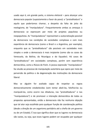 usado aqui é, em grande parte, o sistema eleitoral – para alcançar uma
democracia popular (supostamente a favor do povo): a “protoditadura” e
aquilo que poderíamos chamar, a despeito da falta de jeito do
neologismo, de “manipuladura”. Frequentemente ambas as ameaças à
democracia se expressam por meio de projetos populistas ou
neopopulistas. As “manipuladuras” representam a autocratização possível
da democracia nas condições de sociedades complexas e com mais
experiência de democracia (como o Brasil e a Argentina, por exemplo),
enquanto que as “protoditaduras” são possíveis em sociedades mais
simples e onde a democracia é mais incipiente (como são os casos da
Venezuela, da Bolívia, da Nicarágua e do Equador). Há casos de
“protoditaduras” em sociedades complexas, porém sem experiência
democrática, como a Rússia de Putin. A jocosa expressão “manipuladura”
faz alusão ao processo de manipulação autoritária que opera por meio da
perversão da política e da degeneração das instituições da democracia
liberal.

Mas        se   alguém   for   avaliado   capaz   de   respeitar   as   regras
democraticamente estabelecidas (sem tentar aboli-las, falsificá-las ou
manipulá-las, como ocorre nas ditaduras, nas “protoditaduras” e nas
“manipuladuras”) e de promover a interação democrática de todas as
propostas apresentadas, então a democracia não faz nenhuma objeção
que tal ator seja escolhido para qualquer função de coordenação política
(desde a direção de um organismo partidário até a chefia de um governo
ou de um Estado). É isso que significa dizer que os lugares na democracia
são vazios, ou seja, que esses lugares podem ser ocupados por qualquer



                                      185
 
