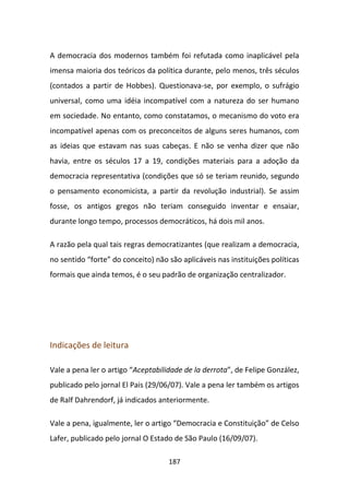 A democracia dos modernos também foi refutada como inaplicável pela
imensa maioria dos teóricos da política durante, pelo menos, três séculos
(contados a partir de Hobbes). Questionava-se, por exemplo, o sufrágio
universal, como uma idéia incompatível com a natureza do ser humano
em sociedade. No entanto, como constatamos, o mecanismo do voto era
incompatível apenas com os preconceitos de alguns seres humanos, com
as ideias que estavam nas suas cabeças. E não se venha dizer que não
havia, entre os séculos 17 a 19, condições materiais para a adoção da
democracia representativa (condições que só se teriam reunido, segundo
o pensamento economicista, a partir da revolução industrial). Se assim
fosse, os antigos gregos não teriam conseguido inventar e ensaiar,
durante longo tempo, processos democráticos, há dois mil anos.

A razão pela qual tais regras democratizantes (que realizam a democracia,
no sentido “forte” do conceito) não são aplicáveis nas instituições políticas
formais que ainda temos, é o seu padrão de organização centralizador.




Indicações de leitura

Vale a pena ler o artigo “Aceptabilidade de la derrota”, de Felipe González,
publicado pelo jornal El Pais (29/06/07). Vale a pena ler também os artigos
de Ralf Dahrendorf, já indicados anteriormente.

Vale a pena, igualmente, ler o artigo “Democracia e Constituição” de Celso
Lafer, publicado pelo jornal O Estado de São Paulo (16/09/07).

                                    187
 
