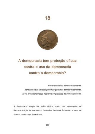 18




     A democracia tem proteção eficaz
           contra o uso da democracia
                 contra a democracia?


                                      Governos eleitos democraticamente,
            para conseguir um aval para não governar democraticamente,
          são a principal ameaça hodierna ao processo de democratização.




A democracia surgiu na velha Grécia como um movimento de
desconstituição de autocracia. O motivo fundante foi evitar a volta de
tiranias como a dos Psistrátidas.



                                    189
 