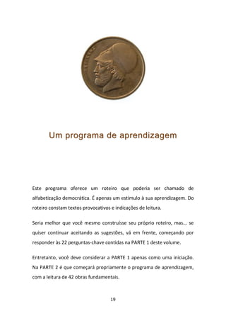 Um programa de aprendizagem




Este programa oferece um roteiro que poderia ser chamado de
alfabetização democrática. É apenas um estímulo à sua aprendizagem. Do
roteiro constam textos provocativos e indicações de leitura.

Seria melhor que você mesmo construísse seu próprio roteiro, mas... se
quiser continuar aceitando as sugestões, vá em frente, começando por
responder às 22 perguntas-chave contidas na PARTE 1 deste volume.

Entretanto, você deve considerar a PARTE 1 apenas como uma iniciação.
Na PARTE 2 é que começará propriamente o programa de aprendizagem,
com a leitura de 42 obras fundamentais.



                                    19
 