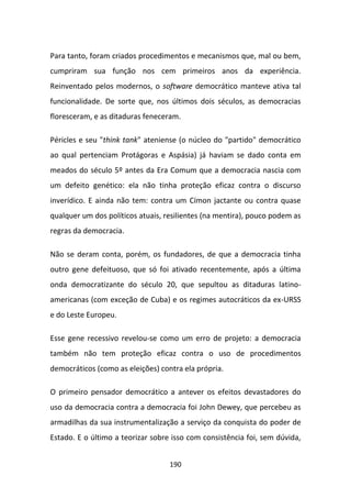 Para tanto, foram criados procedimentos e mecanismos que, mal ou bem,
cumpriram sua função nos cem primeiros anos da experiência.
Reinventado pelos modernos, o software democrático manteve ativa tal
funcionalidade. De sorte que, nos últimos dois séculos, as democracias
floresceram, e as ditaduras feneceram.

Péricles e seu "think tank" ateniense (o núcleo do "partido" democrático
ao qual pertenciam Protágoras e Aspásia) já haviam se dado conta em
meados do século 5º antes da Era Comum que a democracia nascia com
um defeito genético: ela não tinha proteção eficaz contra o discurso
inverídico. E ainda não tem: contra um Címon jactante ou contra quase
qualquer um dos políticos atuais, resilientes (na mentira), pouco podem as
regras da democracia.

Não se deram conta, porém, os fundadores, de que a democracia tinha
outro gene defeituoso, que só foi ativado recentemente, após a última
onda democratizante do século 20, que sepultou as ditaduras latino-
americanas (com exceção de Cuba) e os regimes autocráticos da ex-URSS
e do Leste Europeu.

Esse gene recessivo revelou-se como um erro de projeto: a democracia
também não tem proteção eficaz contra o uso de procedimentos
democráticos (como as eleições) contra ela própria.

O primeiro pensador democrático a antever os efeitos devastadores do
uso da democracia contra a democracia foi John Dewey, que percebeu as
armadilhas da sua instrumentalização a serviço da conquista do poder de
Estado. E o último a teorizar sobre isso com consistência foi, sem dúvida,


                                   190
 