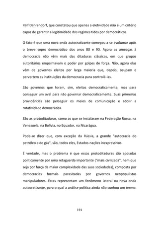 Ralf Dahrendorf, que constatou que apenas a eletividade não é um critério
capaz de garantir a legitimidade dos regimes tidos por democráticos.

O fato é que uma nova onda autocratizante começou a se avolumar após
o breve sopro democrático dos anos 80 e 90. Agora as ameaças à
democracia não vêm mais das ditaduras clássicas, em que grupos
autoritários empalmavam o poder por golpes de força. Não, agora elas
vêm de governos eleitos por larga maioria que, depois, ocupam e
pervertem as instituições da democracia para controlá-las.

São governos que foram, sim, eleitos democraticamente, mas para
conseguir um aval para não governar democraticamente. Suas primeiras
providências são perseguir os meios de comunicação e abolir a
rotatividade democrática.

São as protoditaduras, como as que se instalaram na Federação Russa, na
Venezuela, na Bolívia, no Equador, na Nicarágua.

Pode-se dizer que, com exceção da Rússia, a grande "autocracia do
petróleo e do gás", são, todos eles, Estados-nações inexpressivos.

É verdade, mas o problema é que essas protoditaduras são apoiadas
politicamente por uma retaguarda importante ("mais civilizada", nem que
seja por força da maior complexidade das suas sociedades), composta por
democracias    formais      parasitadas   por   governos     neopopulistas
manipuladores. Estas representam um fenômeno lateral na nova onda
autocratizante, para o qual a análise política ainda não cunhou um termo:




                                    191
 