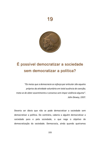 19




  É possível democratizar a sociedade
         sem democratizar a política?


          “Os meios que a democracia se esforça por articular são aqueles
           próprios da atividade voluntária em total ausência de coerção;
  trata-se de obter assentimento e consenso sem impor violência alguma”.
                                                      John Dewey, 1937.




Deveria ser óbvio que não se pode democratizar a sociedade sem
democratizar a política. Do contrário, caberia a alguém democratizar a
sociedade para e pela sociedade, o que nega o objetivo de
democratização da sociedade. Democracia, ainda quando queiramos


                                  193
 