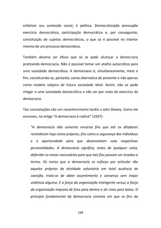enfatizar seu conteúdo social, é política. Democratização pressupõe
exercício democrático, participação democrática e, por conseguinte,
constituição de sujeitos democráticos, o que só é possível no interior
mesmo de um processo democrático.

Também deveria ser óbvio que só se pode alcançar a democracia
praticando democracia. Não é possível tomar um atalho autocrático para
uma sociedade democrática. A democracia é, simultaneamente, meio e
fim, constituindo-se, portanto, como alternativa de presente e não apenas
como modelo utópico de futura sociedade ideal. Assim, não se pode
chegar a uma sociedade democrática a não ser por meio do exercício da
democracia.

Tais constatações são um reconhecimento tardio a John Dewey. Como ele
escreveu, no artigo “A democracia é radical” (1937):

    “A democracia não somente encarna fins que até os ditadores
    reivindicam hoje como próprios, fins como a segurança dos indivíduos
    e a oportunidade para que desenvolvam suas respectivas
    personalidades. A democracia significa, antes de qualquer coisa,
    defender os meios necessários para que tais fins possam ser levados a
    termo. Os meios que a democracia se esforça por articular são
    aqueles próprios da atividade voluntária em total ausência de
    coerção; trata-se de obter assentimento e consenso sem impor
    violência alguma. É a força da organização inteligente versus a força
    da organização imposta de fora para dentro e de cima para baixo. O
    princípio fundamental da democracia consiste em que os fins da



                                   194
 