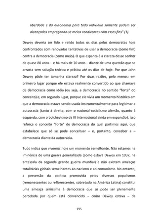 liberdade e da autonomia para todo indivíduo somente podem ser
     alcançados empregando-se meios condizentes com esses fins” (1).

Dewey deveria ser lido e relido todos os dias pelos democratas hoje
confrontados com renovadas tentativas de usar a democracia (como fim)
contra a democracia (como meio). O que espanta é a clareza desse senhor
de quase 80 anos – e há mais de 70 anos – diante de uma questão que se
arrasta sem solução teórica e prática até os dias de hoje. Por que John
Dewey pôde ter tamanha clareza? Por duas razões, pelo menos: em
primeiro lugar porque ele estava realmente convertido ao que chamava
de democracia como idéia (ou seja, a democracia no sentido “forte” do
conceito) e, em segundo lugar, porque ele vivia um momento histórico em
que a democracia estava sendo usada instrumentalmente para legitimar a
autocracia (tanto à direita, com o nacional-socialismo alemão, quanto à
esquerda, com o bolchevismo da III Internacional ainda em expansão). Isso
reforça o conceito “forte” de democracia do qual partimos aqui, que
estabelece que só se pode conceituar – e, portanto, conceber a –
democracia diante da autocracia.

Tudo indica que vivemos hoje um momento semelhante. Não estamos na
iminência de uma guerra generalizada (como estava Dewey em 1937, na
antessala da segunda grande guerra mundial) e não existem ameaças
totalitárias globais semelhantes ao nazismo e ao comunismo. No entanto,
a   perversão   da   política   promovida   pelos   diversos   populismos
(remanescentes ou reflorescentes, sobretudo na América Latina) constitui
uma ameaça seriíssima à democracia que só pode ser plenamente
percebida por quem está convencido – como Dewey estava – da


                                   195
 